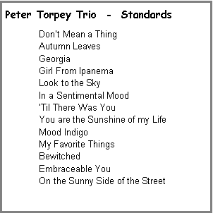 Text Box: Peter Torpey Trio  -  StandardsDont Mean a Thing Autumn LeavesGeorgiaGirl From IpanemaLook to the SkyIn a Sentimental MoodTil There Was YouYou are the Sunshine of my LifeMood IndigoMy Favorite ThingsBewitchedEmbraceable YouOn the Sunny Side of the Street